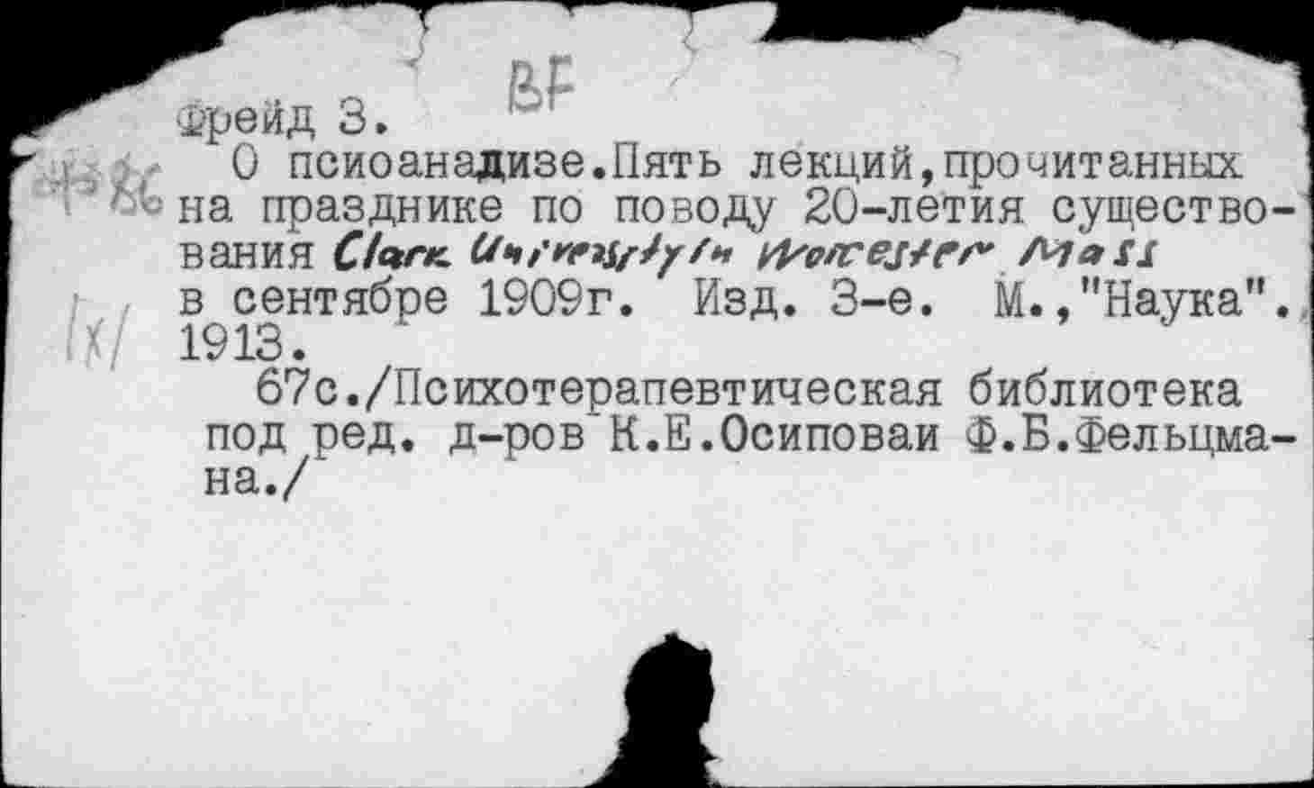 ﻿Фрейд 3.	]
О псиоанадизе.Пять лекций,прочитанных :’’Л{- на празднике по поводу 20-летия существования	Маи
^сентябре 1909г. Изд. 3-е. М.,"Наука”.
67с./Психотерапевтическая библиотека под ред. д-ров К.Е.Осиповаи Ф.Б.Фельдмана./